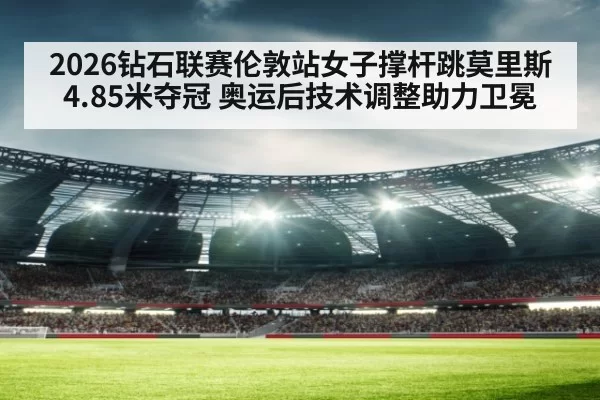 2026钻石联赛伦敦站女子撑杆跳莫里斯4.85米夺冠 奥运后技术调整助力卫冕