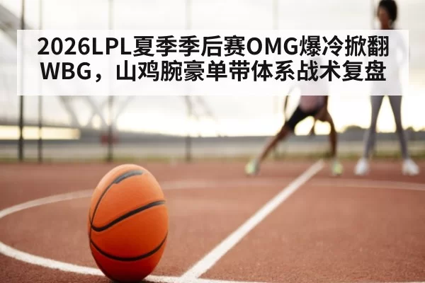 2026LPL夏季季后赛OMG爆冷掀翻WBG，山鸡腕豪单带体系战术复盘