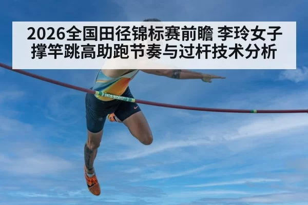 2026全国田径锦标赛前瞻 李玲女子撑竿跳高助跑节奏与过杆技术分析